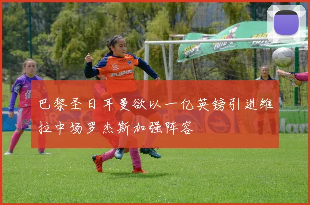 巴黎圣日耳曼欲以一亿英镑引进维拉中场罗杰斯加强阵容