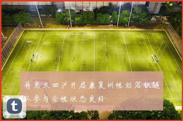 蒋光太回沪开启康复训练刘若钒随队参与合练状态良好