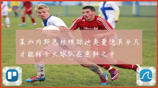 莱加内斯总经理称迪奥曼德具非凡才能转会大球队在意料之中