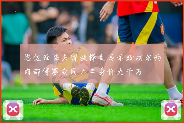 恩佐面临去留抉择皇马示好切尔西内部停赛合同六年身价九千万