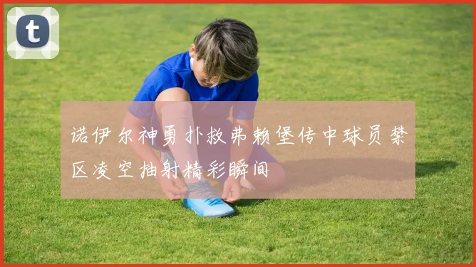 诺伊尔神勇扑救弗赖堡传中球员禁区凌空抽射精彩瞬间