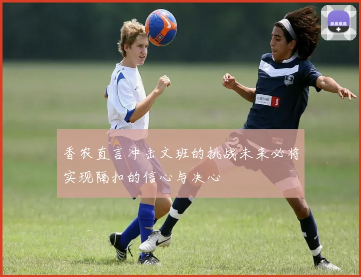 香农直言冲击文班的挑战未来必将实现隔扣的信心与决心