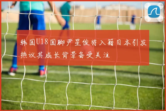 韩国U18国脚尹星俊将入籍日本引发热议其成长背景备受关注