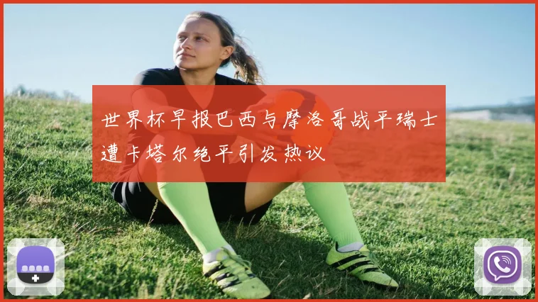 世界杯早报巴西与摩洛哥战平瑞士遭卡塔尔绝平引发热议