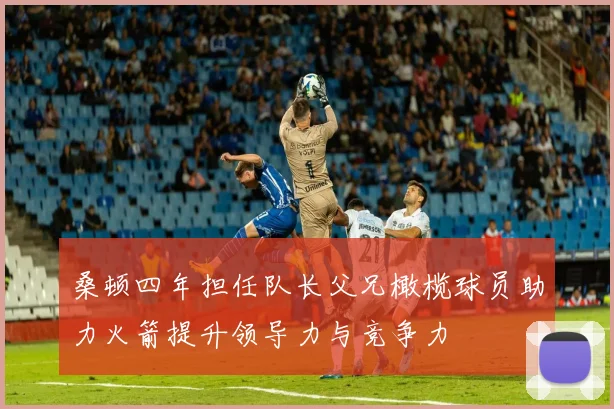 桑顿四年担任队长父兄橄榄球员助力火箭提升领导力与竞争力