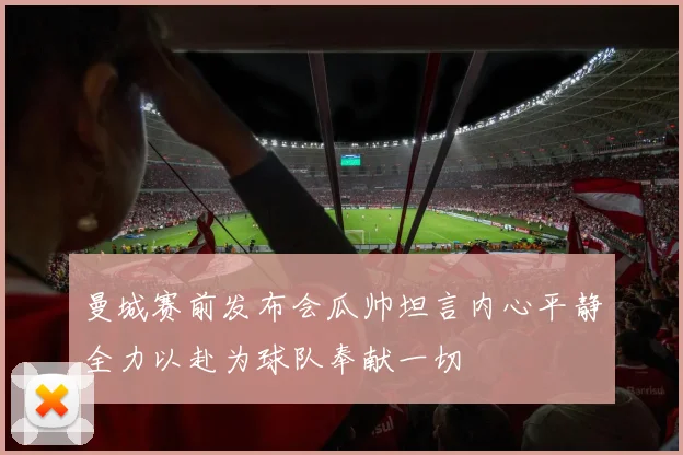 曼城赛前发布会瓜帅坦言内心平静全力以赴为球队奉献一切