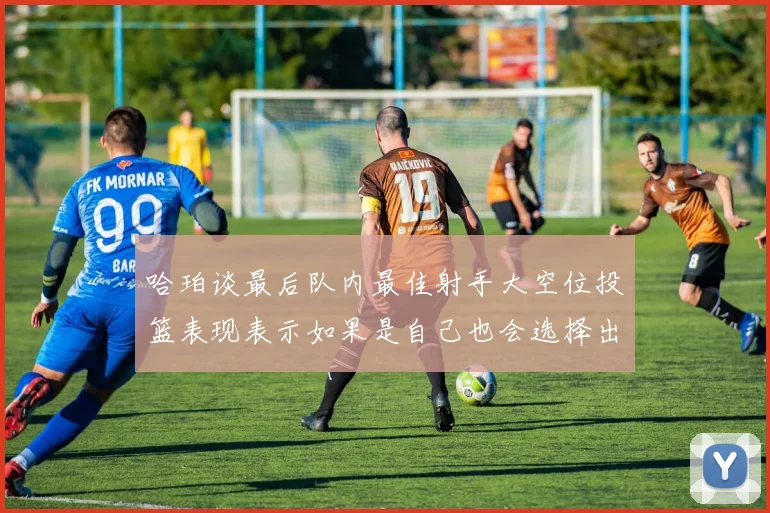 哈珀谈最后队内最佳射手大空位投篮表现表示如果是自己也会选择出手