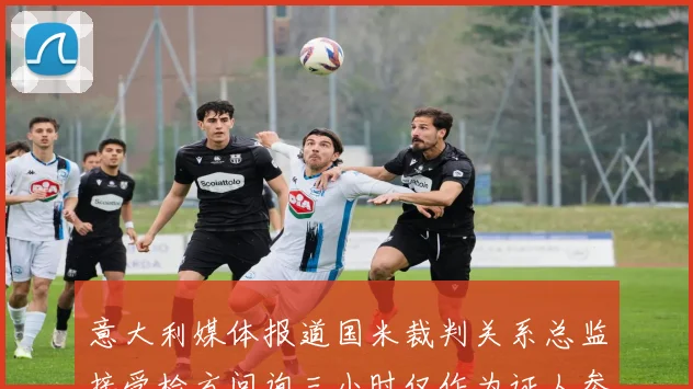 意大利媒体报道国米裁判关系总监接受检方问询三小时仅作为证人参与调查