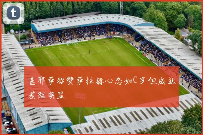 基耶萨称赞萨拉赫心态如C罗但成就差距明显