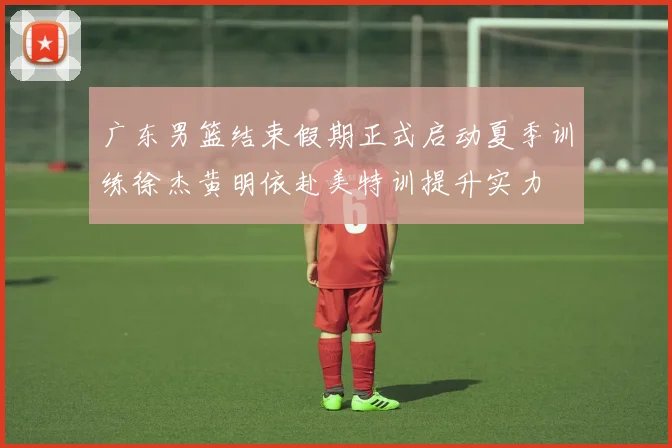 广东男篮结束假期正式启动夏季训练徐杰黄明依赴美特训提升实力