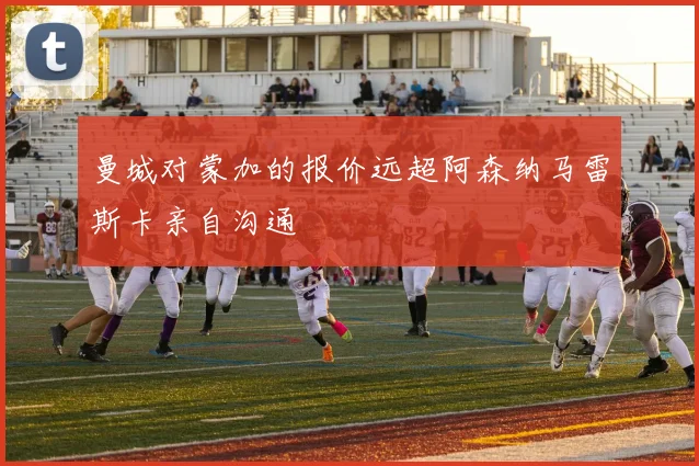 曼城对蒙加的报价远超阿森纳马雷斯卡亲自沟通