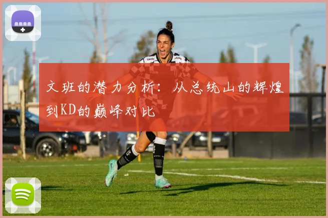 文班的潜力分析：从总统山的辉煌到KD的巅峰对比