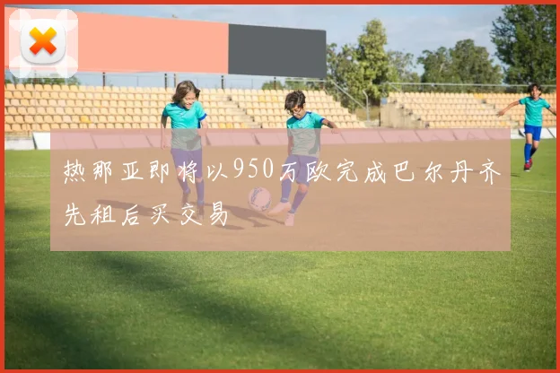 热那亚即将以950万欧完成巴尔丹齐先租后买交易