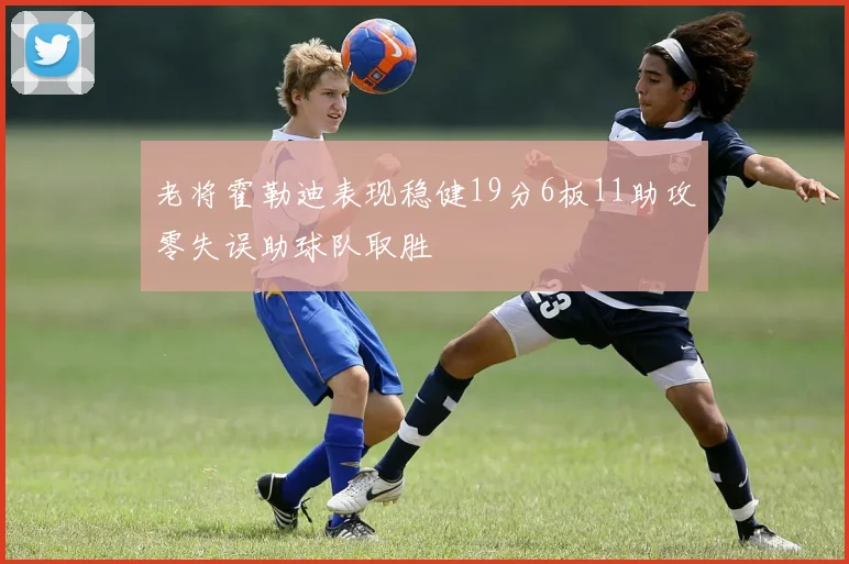 老将霍勒迪表现稳健19分6板11助攻零失误助球队取胜