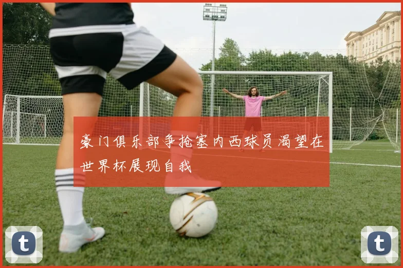 豪门俱乐部争抢塞内西球员渴望在世界杯展现自我