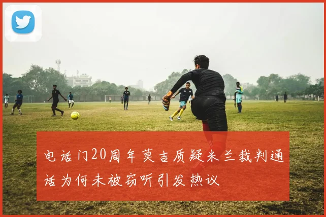电话门20周年莫吉质疑米兰裁判通话为何未被窃听引发热议