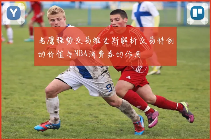 老鹰强势交易维金斯解析交易特例的价值与NBA消费券的作用