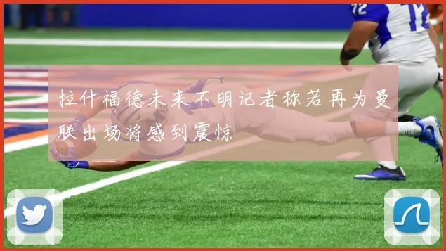 拉什福德未来不明记者称若再为曼联出场将感到震惊