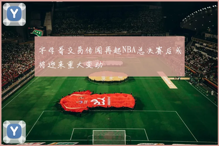 字母哥交易传闻再起NBA总决赛后或将迎来重大变动