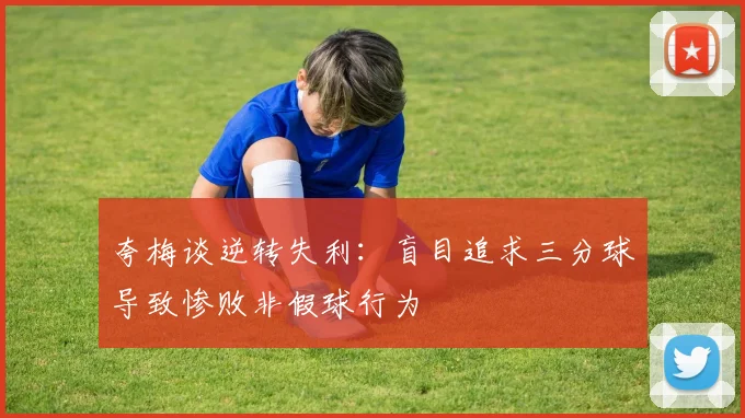 夸梅谈逆转失利：盲目追求三分球导致惨败非假球行为
