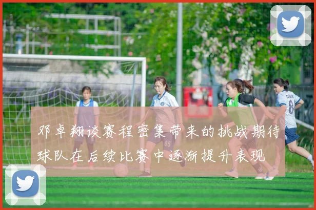 邓卓翔谈赛程密集带来的挑战期待球队在后续比赛中逐渐提升表现
