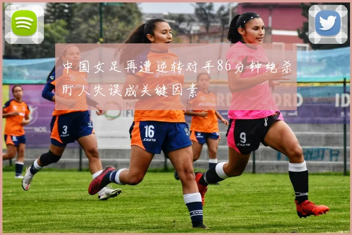 中国女足再遭逆转对手86分钟绝杀盯人失误成关键因素