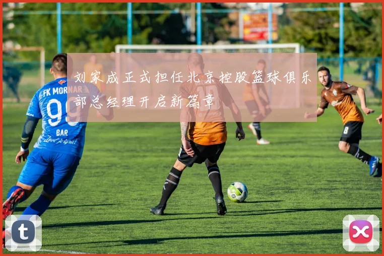 刘家成正式担任北京控股篮球俱乐部总经理开启新篇章