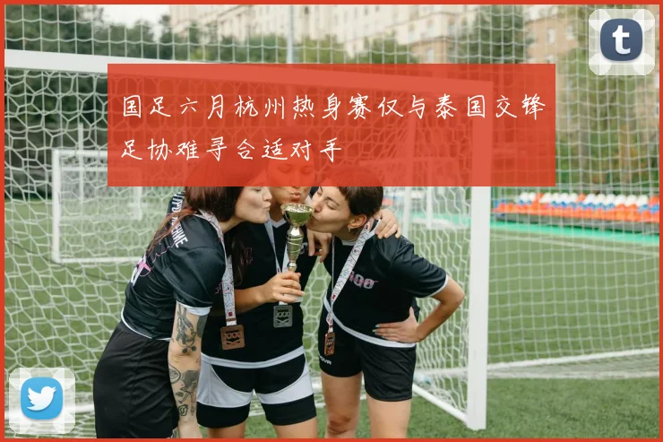 国足六月杭州热身赛仅与泰国交锋足协难寻合适对手