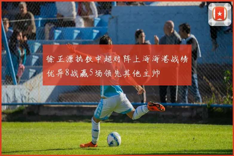 徐正源执教中超对阵上海海港战绩优异8战赢5场领先其他主帅