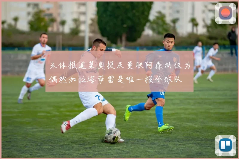 米体报道莱奥提及曼联阿森纳仅为偶然加拉塔萨雷是唯一报价球队