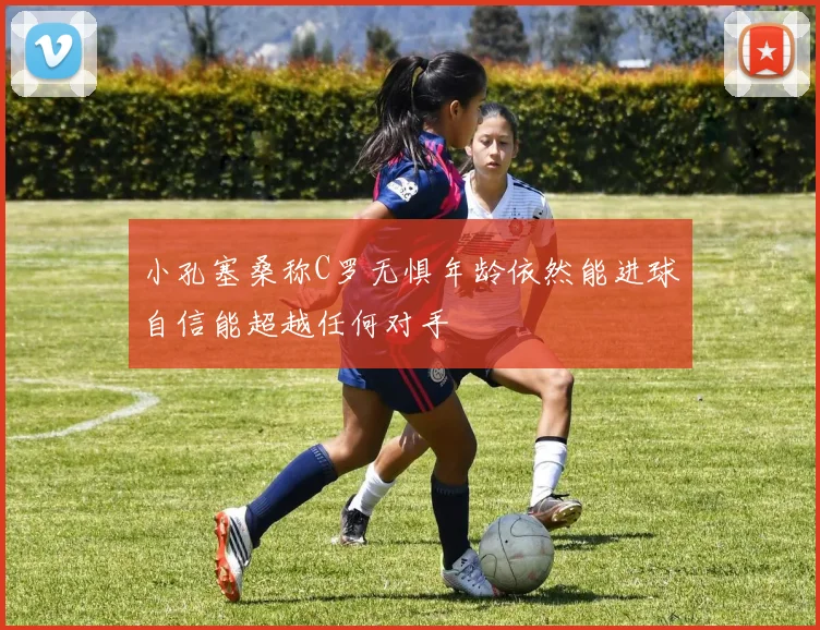 小孔塞桑称C罗无惧年龄依然能进球自信能超越任何对手