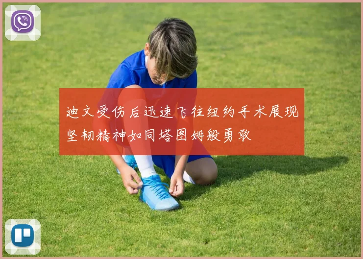 迪文受伤后迅速飞往纽约手术展现坚韧精神如同塔图姆般勇敢