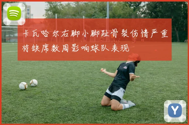 卡瓦哈尔右脚小脚趾骨裂伤情严重将缺席数周影响球队表现
