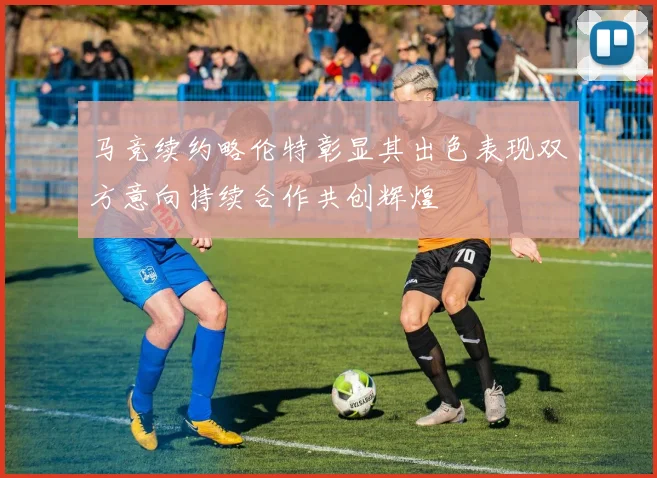 马竞续约略伦特彰显其出色表现双方意向持续合作共创辉煌