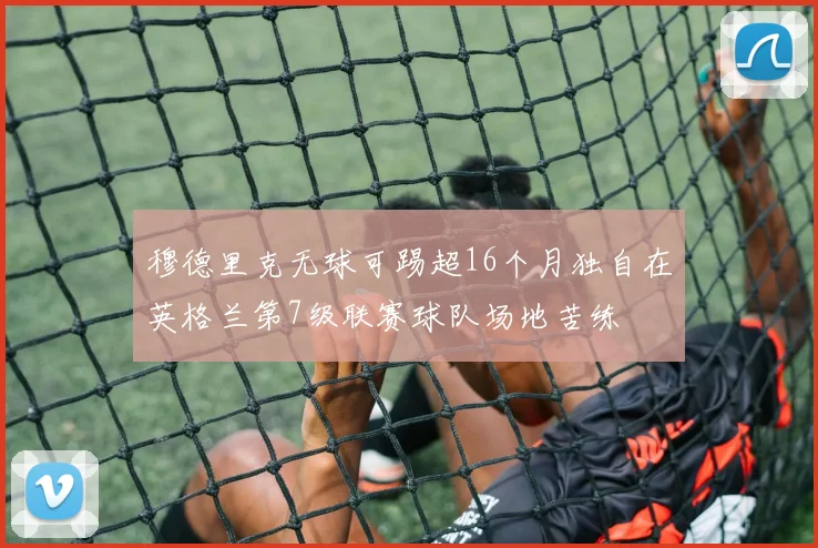 穆德里克无球可踢超16个月独自在英格兰第7级联赛球队场地苦练