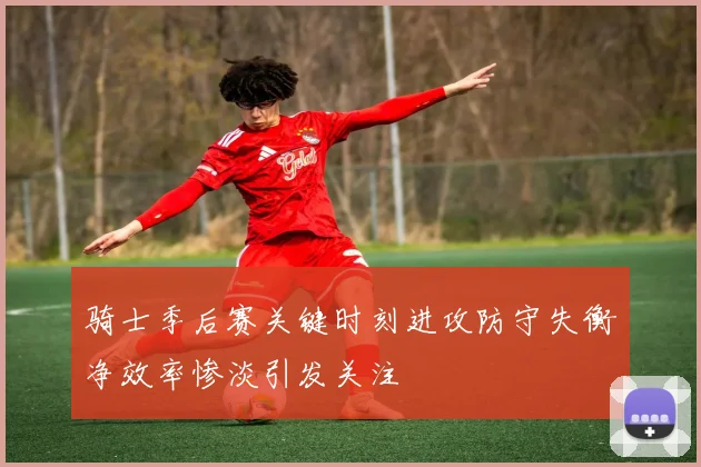 骑士季后赛关键时刻进攻防守失衡净效率惨淡引发关注