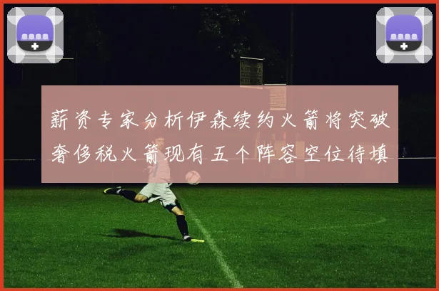 薪资专家分析伊森续约火箭将突破奢侈税火箭现有五个阵容空位待填补