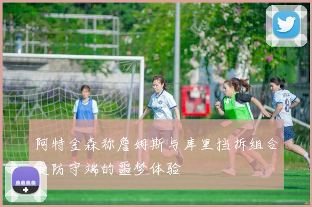 阿特金森称詹姆斯与库里挡拆组合是防守端的噩梦体验